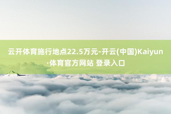 云開(kāi)體育施行地點(diǎn)22.5萬(wàn)元-開(kāi)云(中國(guó))Kaiyun·體育官方網(wǎng)站 登錄入口
