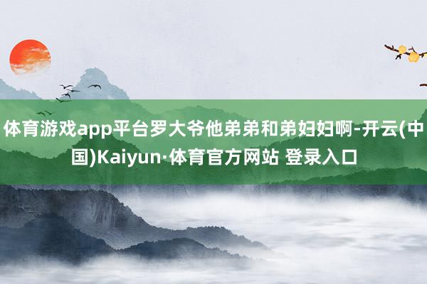 體育游戲app平臺羅大爺他弟弟和弟婦婦啊-開云(中國)Kaiyun·體育官方網站 登錄入口