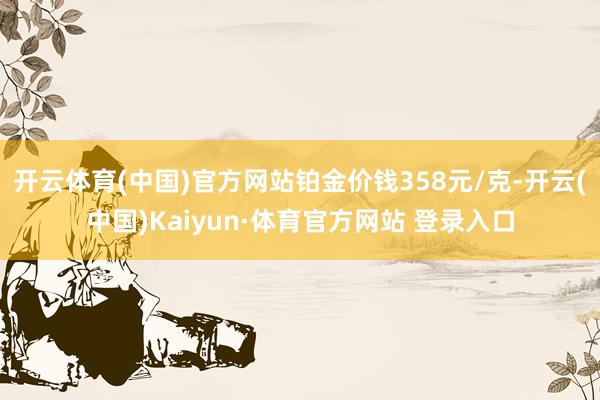 開云體育(中國)官方網(wǎng)站鉑金價(jià)錢358元/克-開云(中國)Kaiyun·體育官方網(wǎng)站 登錄入口
